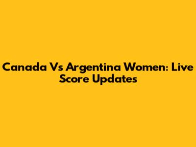 Canada Vs Argentina Women: Live Score Updates