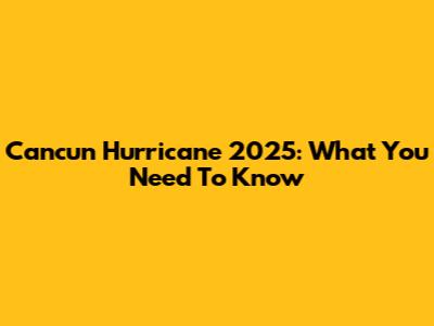 Cancun Hurricane 2025: What You Need To Know