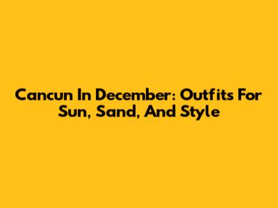 Cancun In December: Outfits For Sun, Sand, And Style