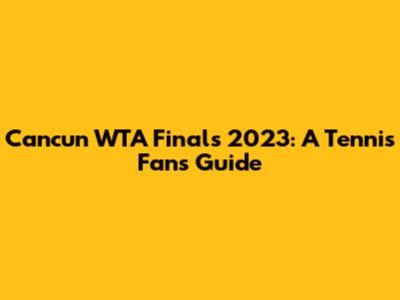 Cancun WTA Finals 2023: A Tennis Fan's Guide
