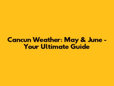 Cancun Weather: May & June - Your Ultimate Guide