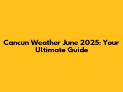 Cancun Weather June 2025: Your Ultimate Guide