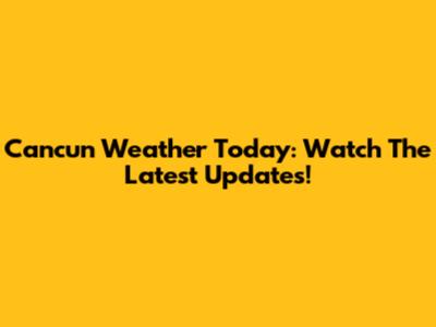 Cancun Weather Today: Watch The Latest Updates!