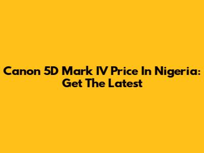 Canon 5D Mark IV Price In Nigeria: Get The Latest