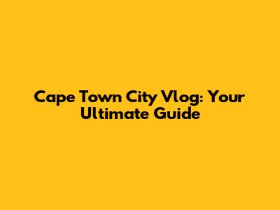 Cape Town City Vlog: Your Ultimate Guide