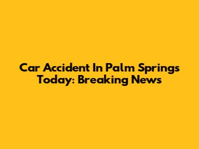 Car Accident In Palm Springs Today: Breaking News