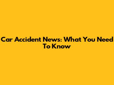 Car Accident News: What You Need To Know
