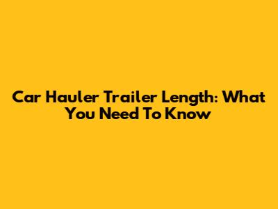 Car Hauler Trailer Length: What You Need To Know