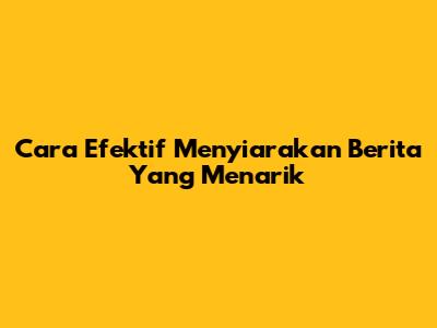 Cara Efektif Menyiarakan Berita Yang Menarik