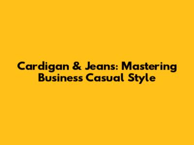 Cardigan & Jeans: Mastering Business Casual Style
