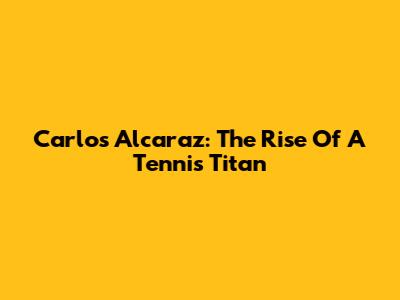 Carlos Alcaraz: The Rise Of A Tennis Titan