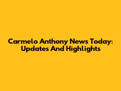 Carmelo Anthony News Today: Updates And Highlights