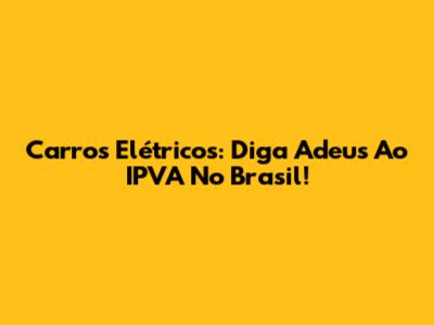 Carros Elétricos: Diga Adeus Ao IPVA No Brasil!