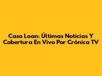 Caso Loan: Últimas Noticias Y Cobertura En Vivo Por Crónica TV
