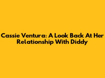 Cassie Ventura: A Look Back At Her Relationship With Diddy