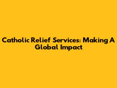 Catholic Relief Services: Making A Global Impact