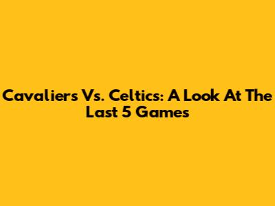 Cavaliers Vs. Celtics: A Look At The Last 5 Games