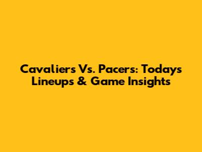 Cavaliers Vs. Pacers: Today's Lineups & Game Insights