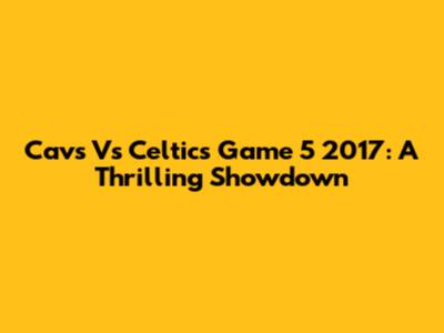 Cavs Vs Celtics Game 5 2017: A Thrilling Showdown