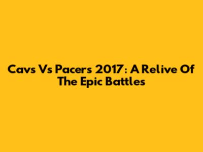 Cavs Vs Pacers 2017: A Relive Of The Epic Battles