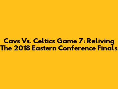 Cavs Vs. Celtics Game 7: Reliving The 2018 Eastern Conference Finals
