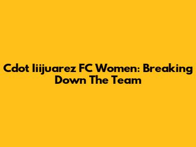 Cdot Iiijuarez FC Women: Breaking Down The Team