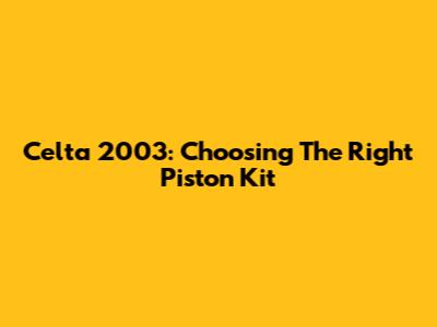 Celta 2003: Choosing The Right Piston Kit