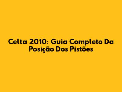 Celta 2010: Guia Completo Da Posição Dos Pistões