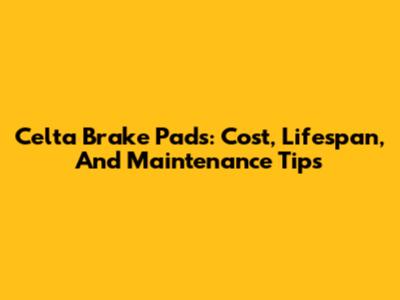 Celta Brake Pads: Cost, Lifespan, And Maintenance Tips