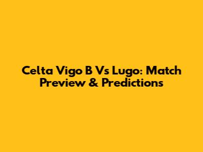 Celta Vigo B Vs Lugo: Match Preview & Predictions