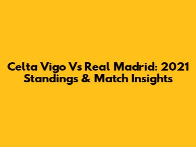 Celta Vigo Vs Real Madrid: 2021 Standings & Match Insights