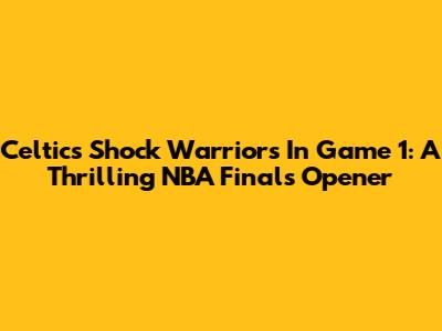 Celtics Shock Warriors In Game 1: A Thrilling NBA Finals Opener