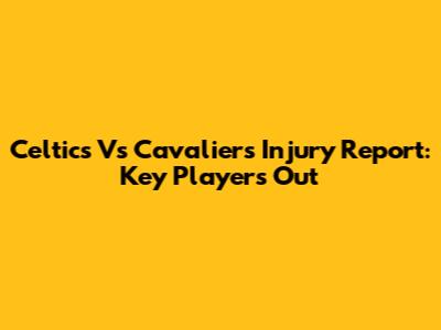 Celtics Vs Cavaliers Injury Report: Key Players Out