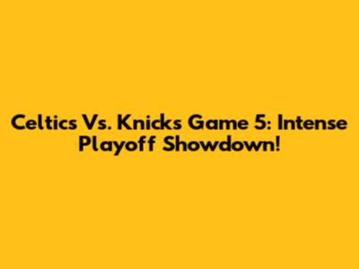 Celtics Vs. Knicks Game 5: Intense Playoff Showdown!