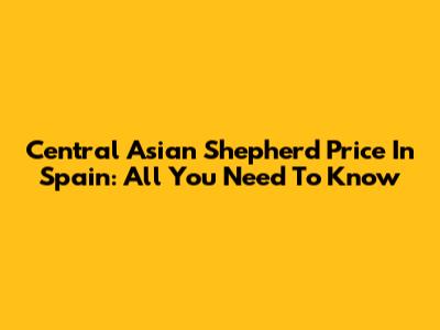 Central Asian Shepherd Price In Spain: All You Need To Know
