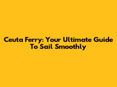 Ceuta Ferry: Your Ultimate Guide To Sail Smoothly