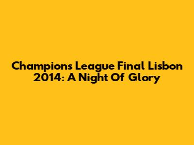 Champions League Final Lisbon 2014: A Night Of Glory