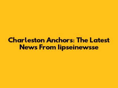 Charleston Anchors: The Latest News From Iipseinewsse