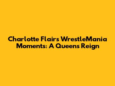 Charlotte Flair's WrestleMania Moments: A Queen's Reign