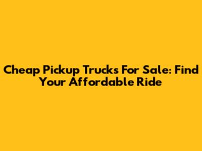 Cheap Pickup Trucks For Sale: Find Your Affordable Ride