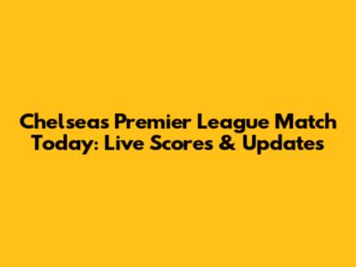 Chelsea's Premier League Match Today: Live Scores & Updates