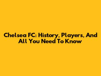 Chelsea FC: History, Players, And All You Need To Know