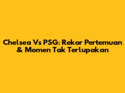 Chelsea Vs PSG: Rekor Pertemuan & Momen Tak Terlupakan
