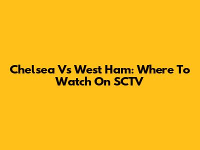 Chelsea Vs West Ham: Where To Watch On SCTV