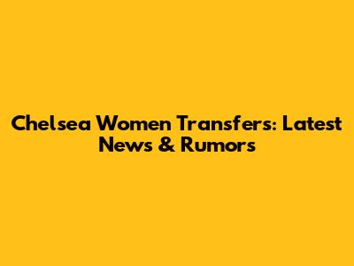 Chelsea Women Transfers: Latest News & Rumors