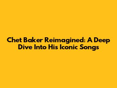 Chet Baker Reimagined: A Deep Dive Into His Iconic Songs