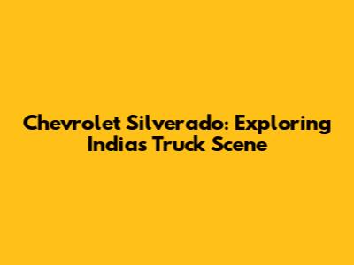 Chevrolet Silverado: Exploring India's Truck Scene