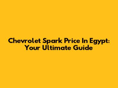 Chevrolet Spark Price In Egypt: Your Ultimate Guide