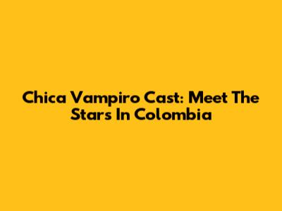 Chica Vampiro Cast: Meet The Stars In Colombia