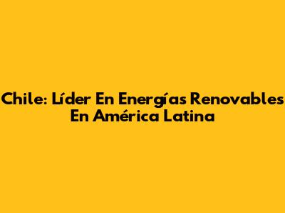 Chile: Líder En Energías Renovables En América Latina